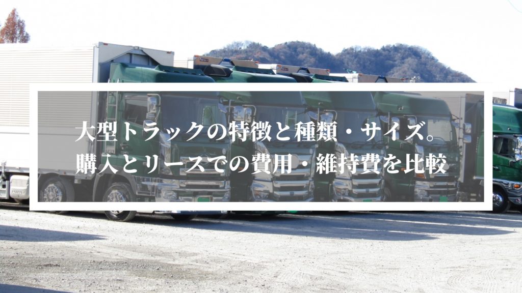 大型トラックの特徴と種類・サイズ。購入とリースでの費用・維持費を比較